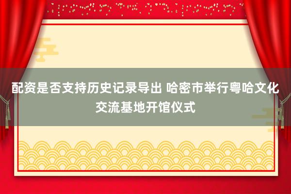配资是否支持历史记录导出 哈密市举行粤哈文化交流基地开馆仪式