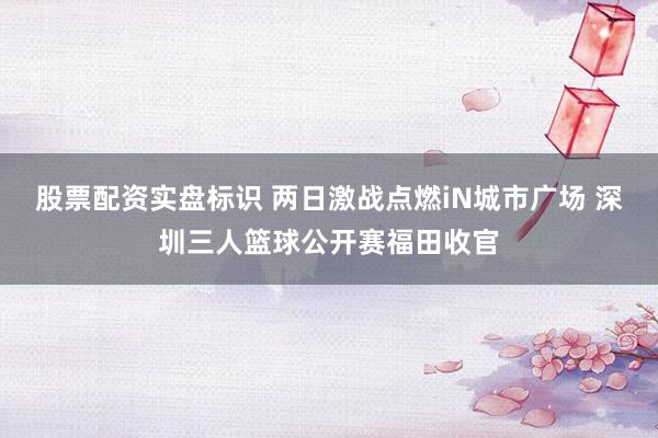 股票配资实盘标识 两日激战点燃iN城市广场 深圳三人篮球公开赛福田收官