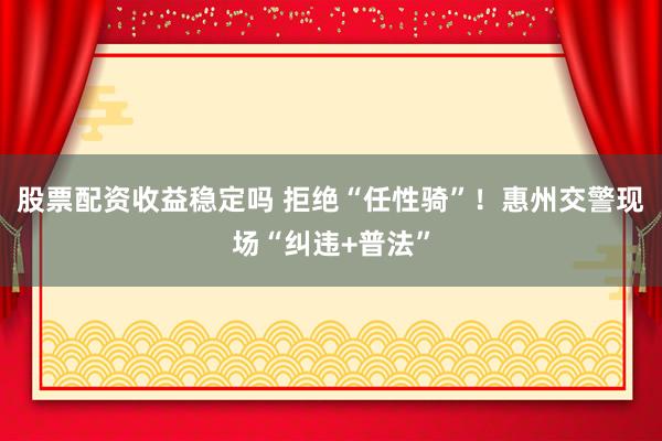 股票配资收益稳定吗 拒绝“任性骑”！惠州交警现场“纠违+普法”
