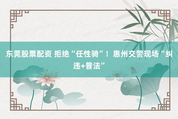 东莞股票配资 拒绝“任性骑”！惠州交警现场“纠违+普法”