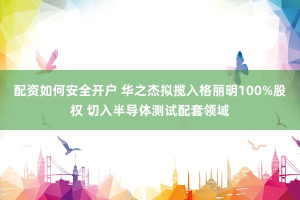 配资如何安全开户 华之杰拟揽入格丽明100%股权 切入半导体测试配套领域