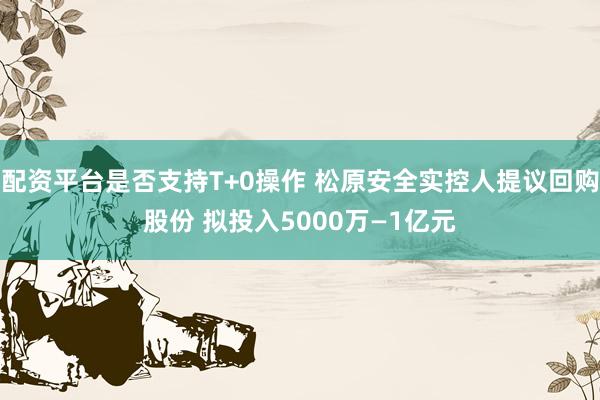 配资平台是否支持T+0操作 松原安全实控人提议回购股份 拟投入5000万—1亿元