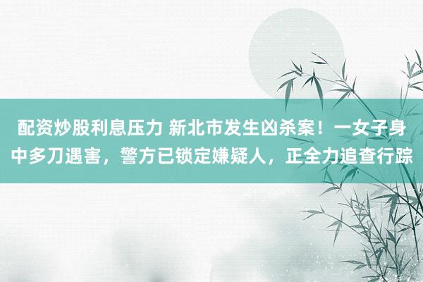 配资炒股利息压力 新北市发生凶杀案！一女子身中多刀遇害，警方已锁定嫌疑人，正全力追查行踪