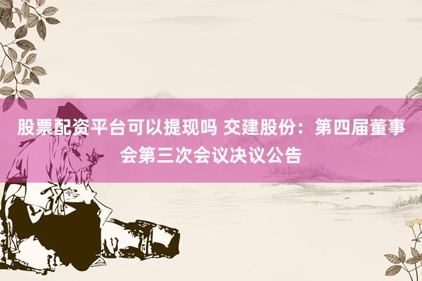 股票配资平台可以提现吗 交建股份：第四届董事会第三次会议决议公告